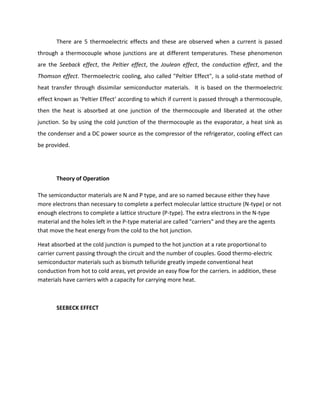 There are 5 thermoelectric effects and these are observed when a current is passed
through a thermocouple whose junctions are at different temperatures. These phenomenon
are the Seeback effect, the Peltier effect, the Joulean effect, the conduction effect, and the
Thomson effect. Thermoelectric cooling, also called "Peltier Effect", is a solid-state method of
heat transfer through dissimilar semiconductor materials. It is based on the thermoelectric
effect known as ‘Peltier Effect‘ according to which if current is passed through a thermocouple,
then the heat is absorbed at one junction of the thermocouple and liberated at the other
junction. So by using the cold junction of the thermocouple as the evaporator, a heat sink as
the condenser and a DC power source as the compressor of the refrigerator, cooling effect can
be provided.
Theory of Operation
The semiconductor materials are N and P type, and are so named because either they have
more electrons than necessary to complete a perfect molecular lattice structure (N-type) or not
enough electrons to complete a lattice structure (P-type). The extra electrons in the N-type
material and the holes left in the P-type material are called "carriers" and they are the agents
that move the heat energy from the cold to the hot junction.
Heat absorbed at the cold junction is pumped to the hot junction at a rate proportional to
carrier current passing through the circuit and the number of couples. Good thermo-electric
semiconductor materials such as bismuth telluride greatly impede conventional heat
conduction from hot to cold areas, yet provide an easy flow for the carriers. in addition, these
materials have carriers with a capacity for carrying more heat.
SEEBECK EFFECT
 