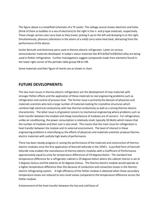 The figure above is a simplified schematic of a TE cooler. The voltage source moves electrons and holes
(think of them as bubbles in a sea of electrons) to the right in the n- and p-type materials, respectively.
These charge carriers also carry heat as they travel, picking it up on the left and dumping it on the right.
Simultaneously, phonons (vibrations in the atoms of a solid) carry some heat back, detracting from the
performance of the device.
Earlier Bismuth and Antimony were used in thermo-electric refrigerator. Latter on various
semiconductor materials developed. In today’s status materials like BiTe3/Sb2Te3/Bi2Se3 alloy are being
used in Peltier refrigeration. Further investigations suggest compounds made from elements found in
the lower right corner of the periodic table group IIIB to VIB.
Some materials and their figure of merits are as shown in chart.
FUTURE DEVELOPMENTS:
The two main issues in thermo-electric refrigeration are the development of new materials with
stronger Peltier effects and the application of these materials to real engineering problems such as
refrigeration and control of process heat. The former issue is primarily the domain of physicists and
materials scientists who test a large number of materials looking for crystalline structures which
combine high electrical conductivity with low thermal conductivity as well as a strong thermo-electric
characteristic. The latter issue is of greatest concern to mechanical engineering where problems such as
heat transfer between the module and cheap manufacture of modules are of concern. For refrigeration,
unlike air-conditioning, the power consumption is relatively small, typically 50 Watts which means that
the number of modules and their cost is also small. This means that the main issue for refrigeration is
heat transfer between the module and its external environment. The level of interest in these
engineering problems is intensifying as the efforts of physicists and materials scientists produce thermo-
electric materials with usefully high levels of performance.
There has been steady progress in raising the performance of the materials and construction of thermo-
electric modules since the first application of bismuth telluride in the 1950’s. A purified form of bismuth
telluride now enables the manufacture of thermo-electric modules with a Coefficient of Performance
approximately equal to unity for temperature differences of 29 degrees Kelvin. The standard test
temperature difference for a refrigerator cabinet is 29 degrees Kelvin where the cabinet interior is set at
3 degrees Celsius and the exterior at 32 degrees Celsius. The thermo-electric module would operate at
a higher temperature difference than this because of conduction and convection losses in the thermo-
electric refrigerating system. A high efficiency of the Peltier module is obtained when these secondary
temperature losses are reduced to very small values compared to the temperature difference across the
Peltier module.
Enhancement of the heat transfer between the hot and cold faces of
 