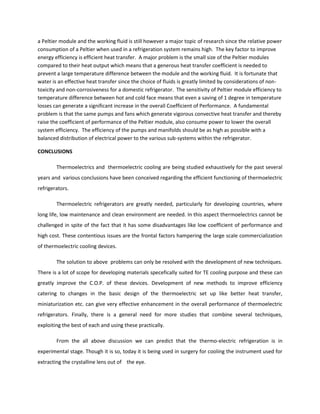 a Peltier module and the working fluid is still however a major topic of research since the relative power
consumption of a Peltier when used in a refrigeration system remains high. The key factor to improve
energy efficiency is efficient heat transfer. A major problem is the small size of the Peltier modules
compared to their heat output which means that a generous heat transfer coefficient is needed to
prevent a large temperature difference between the module and the working fluid. It is fortunate that
water is an effective heat transfer since the choice of fluids is greatly limited by considerations of non-
toxicity and non-corrosiveness for a domestic refrigerator. The sensitivity of Peltier module efficiency to
temperature difference between hot and cold face means that even a saving of 1 degree in temperature
losses can generate a significant increase in the overall Coefficient of Performance. A fundamental
problem is that the same pumps and fans which generate vigorous convective heat transfer and thereby
raise the coefficient of performance of the Peltier module, also consume power to lower the overall
system efficiency. The efficiency of the pumps and manifolds should be as high as possible with a
balanced distribution of electrical power to the various sub-systems within the refrigerator.
CONCLUSIONS
Thermoelectrics and thermoelectric cooling are being studied exhaustively for the past several
years and various conclusions have been conceived regarding the efficient functioning of thermoelectric
refrigerators.
Thermoelectric refrigerators are greatly needed, particularly for developing countries, where
long life, low maintenance and clean environment are needed. In this aspect thermoelectrics cannot be
challenged in spite of the fact that it has some disadvantages like low coefficient of performance and
high cost. These contentious issues are the frontal factors hampering the large scale commercialization
of thermoelectric cooling devices.
The solution to above problems can only be resolved with the development of new techniques.
There is a lot of scope for developing materials specefically suited for TE cooling purpose and these can
greatly improve the C.O.P. of these devices. Development of new methods to improve efficiency
catering to changes in the basic design of the thermoelectric set up like better heat transfer,
miniaturization etc. can give very effective enhancement in the overall performance of thermoelectric
refrigerators. Finally, there is a general need for more studies that combine several techniques,
exploiting the best of each and using these practically.
From the all above discussion we can predict that the thermo-electric refrigeration is in
experimental stage. Though it is so, today it is being used in surgery for cooling the instrument used for
extracting the crystalline lens out of the eye.
 