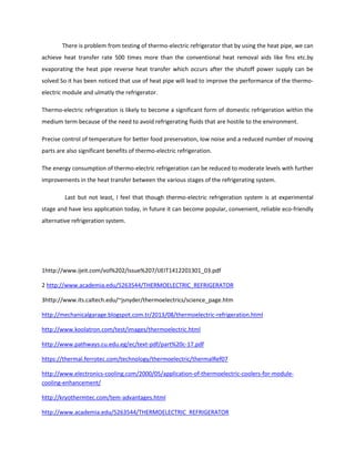 There is problem from testing of thermo-electric refrigerator that by using the heat pipe, we can
achieve heat transfer rate 500 times more than the conventional heat removal aids like fins etc.by
evaporating the heat pipe reverse heat transfer which occurs after the shutoff power supply can be
solved So it has been noticed that use of heat pipe will lead to improve the performance of the thermo-
electric module and ulmatly the refrigerator.
Thermo-electric refrigeration is likely to become a significant form of domestic refrigeration within the
medium term because of the need to avoid refrigerating fluids that are hostile to the environment.
Precise control of temperature for better food preservation, low noise and a reduced number of moving
parts are also significant benefits of thermo-electric refrigeration.
The energy consumption of thermo-electric refrigeration can be reduced to moderate levels with further
improvements in the heat transfer between the various stages of the refrigerating system.
Last but not least, I feel that though thermo-electric refrigeration system is at experimental
stage and have less application today, in future it can become popular, convenient, reliable eco-friendly
alternative refrigeration system.
1http://www.ijeit.com/vol%202/Issue%207/IJEIT1412201301_03.pdf
2 http://www.academia.edu/5263544/THERMOELECTRIC_REFRIGERATOR
3http://www.its.caltech.edu/~jsnyder/thermoelectrics/science_page.htm
http://mechanicalgarage.blogspot.com.tr/2013/08/thermoelectric-refrigeration.html
http://www.koolatron.com/test/images/thermoelectric.html
http://www.pathways.cu.edu.eg/ec/text-pdf/part%20c-17.pdf
https://thermal.ferrotec.com/technology/thermoelectric/thermalRef07
http://www.electronics-cooling.com/2000/05/application-of-thermoelectric-coolers-for-module-
cooling-enhancement/
http://kryothermtec.com/tem-advantages.html
http://www.academia.edu/5263544/THERMOELECTRIC_REFRIGERATOR
 