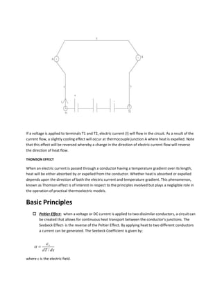 If a voltage is applied to terminals T1 and T2, electric current (I) will flow in the circuit. As a result of the
current flow, a slightly cooling effect will occur at thermocouple junction A where heat is expelled. Note
that this effect will be reversed whereby a change in the direction of electric current flow will reverse
the direction of heat flow.
THOMSON EFFECT
When an electric current is passed through a conductor having a temperature gradient over its length,
heat will be either absorbed by or expelled from the conductor. Whether heat is absorbed or expelled
depends upon the direction of both the electric current and temperature gradient. This phenomenon,
known as Thomson effect is of interest in respect to the principles involved but plays a negligible role in
the operation of practical thermoelectric models.
Basic Principles
 Peltier Effect- when a voltage or DC current is applied to two dissimilar conductors, a circuit can
be created that allows for continuous heat transport between the conductor’s junctions. The
Seebeck Effect- is the reverse of the Peltier Effect. By applying heat to two different conductors
a current can be generated. The Seebeck Coefficient is given by:
where  is the electric field.
dxdT
x
/

 
 