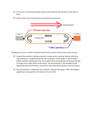  The current is transported through charge carriers (opposite the hole flow or with electron
flow).
 Heat transfer occurs in the direction of charge carrier movement.
**Applying a current (e- carriers) transports heat from the warmer junction to the cooler junction.
 A typical thermoelectric cooling component is shown on the next slide. Bismuth telluride (a
semiconductor),is sandwiched between two conductors, usually copper. A semiconductor
(called a pellet) is used because they can be optimized for pumping heat and because the type
of charge carriers within them can be chosen. The semiconductor in this examples N type
(doped with electrons) therefore, the electrons move towards the positive end of the battery.
 The semiconductor is soldered to two conductive materials, like copper. When the voltage is
applied heat is transported in the direction of current flow.
 