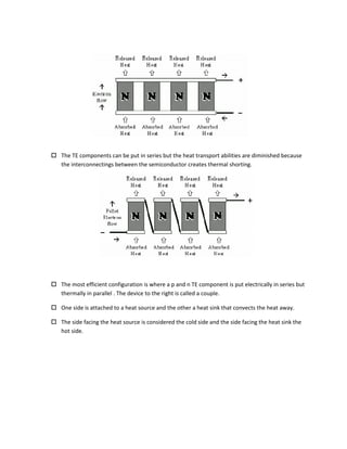  The TE components can be put in series but the heat transport abilities are diminished because
the interconnectings between the semiconductor creates thermal shorting.
 The most efficient configuration is where a p and n TE component is put electrically in series but
thermally in parallel . The device to the right is called a couple.
 One side is attached to a heat source and the other a heat sink that convects the heat away.
 The side facing the heat source is considered the cold side and the side facing the heat sink the
hot side.
 
