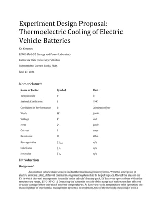 Experiment Design Proposal:
Thermoelectric Cooling of Electric
Vehicle Batteries
Kit Kerames
EGME 476B-52 Energy and Power Laboratory
California State University Fullerton
Submitted to: Darren Banks, Ph.D.
June 27, 2021
Nomenclature
Name of Factor Symbol Unit
Temperature T k
Seebeck Coefficient S V/K
Coefficient of Performance 𝛽 𝑑𝑖𝑚𝑒𝑛𝑠𝑖𝑜𝑛𝑙𝑒𝑠𝑠
Work W Joule
Voltage V volt
Heat Q Joule
Current I amp
Resistance 𝛺 Ohm
Average value ( )𝑎𝑣𝑒 n/a
Cold value ( )𝑐 n/a
Hot value ( )ℎ n/a
Introduction
Background
Automotive vehicles have always needed thermal management systems. With the emergence of
electric vehicles (EVs), different thermal management systems had to be put in place. One of the areas in an
EV in which thermal management is used is in the vehicle’s battery pack. EV batteries operate best within the
temperature range, 15°C–35°C [1]. Operating the batteries outside of this range can make them less efficient
or cause damage when they reach extreme temperatures. As batteries rise in temperature with operation, the
main objective of the thermal management system is to cool them. One of the methods of cooling is with a
 