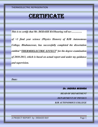 THERMOELECTRIC REFRIGERATION
A PROJECT REPORT- by- DEBASIS RAY Page 1
CERTIFICATE
This is to certify that Mr. DEBASIS RAYbearing roll no-…………
of +3 final year science (Physics Honors) of BJB Autonomous
College, Bhubaneswar, has successfully completed the dissertation
entitled “THERMOELECTRIC EFFECT” for the degree examination
of 2010-2013, which is based on actual report and under my guidance
and supervision.
Date:
Dr. INDIRA MISHRA
HEAD OF DEPARTMENT
DEPARTMENT OF PHYSICS
BJB AUTONOMOUS COLLEGE
 