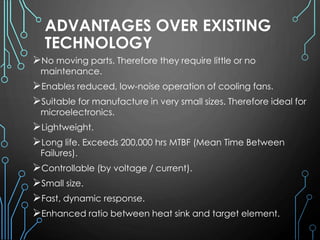 ADVANTAGES OVER EXISTING
TECHNOLOGY
No moving parts. Therefore they require little or no
maintenance.
Enables reduced, low-noise operation of cooling fans.
Suitable for manufacture in very small sizes. Therefore ideal for
microelectronics.
Lightweight.
Long life. Exceeds 200,000 hrs MTBF (Mean Time Between
Failures).
Controllable (by voltage / current).
Small size.
Fast, dynamic response.
Enhanced ratio between heat sink and target element.
 