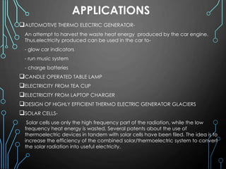 APPLICATIONS
AUTOMOTIVE THERMO ELECTRIC GENERATOR-
An attempt to harvest the waste heat energy produced by the car engine.
Thus,electricity produced can be used in the car to-
- glow car indicators
- run music system
- charge batteries
CANDLE OPERATED TABLE LAMP
ELECTRICITY FROM TEA CUP
ELECTRICITY FROM LAPTOP CHARGER
DESIGN OF HIGHLY EFFICIENT THERMO ELECTRIC GENERATOR GLACIERS
SOLAR CELLS-
Solar cells use only the high frequency part of the radiation, while the low
frequency heat energy is wasted. Several patents about the use of
thermoelectric devices in tandem with solar cells have been filed. The idea is to
increase the efficiency of the combined solar/thermoelectric system to convert
the solar radiation into useful electricity.
 