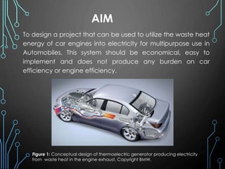 AIM
To design a project that can be used to utilize the waste heat
energy of car engines into electricity for multipurpose use in
Automobiles. This system should be economical, easy to
implement and does not produce any burden on car
efficiency or engine efficiency.
Figure 1: Conceptual design of thermoelectric generator producing electricity
from waste heat in the engine exhaust. Copyright BMW.
 