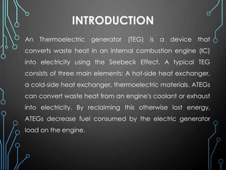 INTRODUCTION
An Thermoelectric generator (TEG) is a device that
converts waste heat in an internal combustion engine (IC)
into electricity using the Seebeck Effect. A typical TEG
consists of three main elements: A hot-side heat exchanger,
a cold-side heat exchanger, thermoelectric materials. ATEGs
can convert waste heat from an engine's coolant or exhaust
into electricity. By reclaiming this otherwise lost energy,
ATEGs decrease fuel consumed by the electric generator
load on the engine.
 