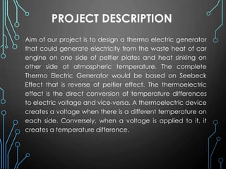 PROJECT DESCRIPTION
Aim of our project is to design a thermo electric generator
that could generate electricity from the waste heat of car
engine on one side of peltier plates and heat sinking on
other side at atmospheric temperature. The complete
Thermo Electric Generator would be based on Seebeck
Effect that is reverse of peltier effect. The thermoelectric
effect is the direct conversion of temperature differences
to electric voltage and vice-versa. A thermoelectric device
creates a voltage when there is a different temperature on
each side. Conversely, when a voltage is applied to it, it
creates a temperature difference.
 