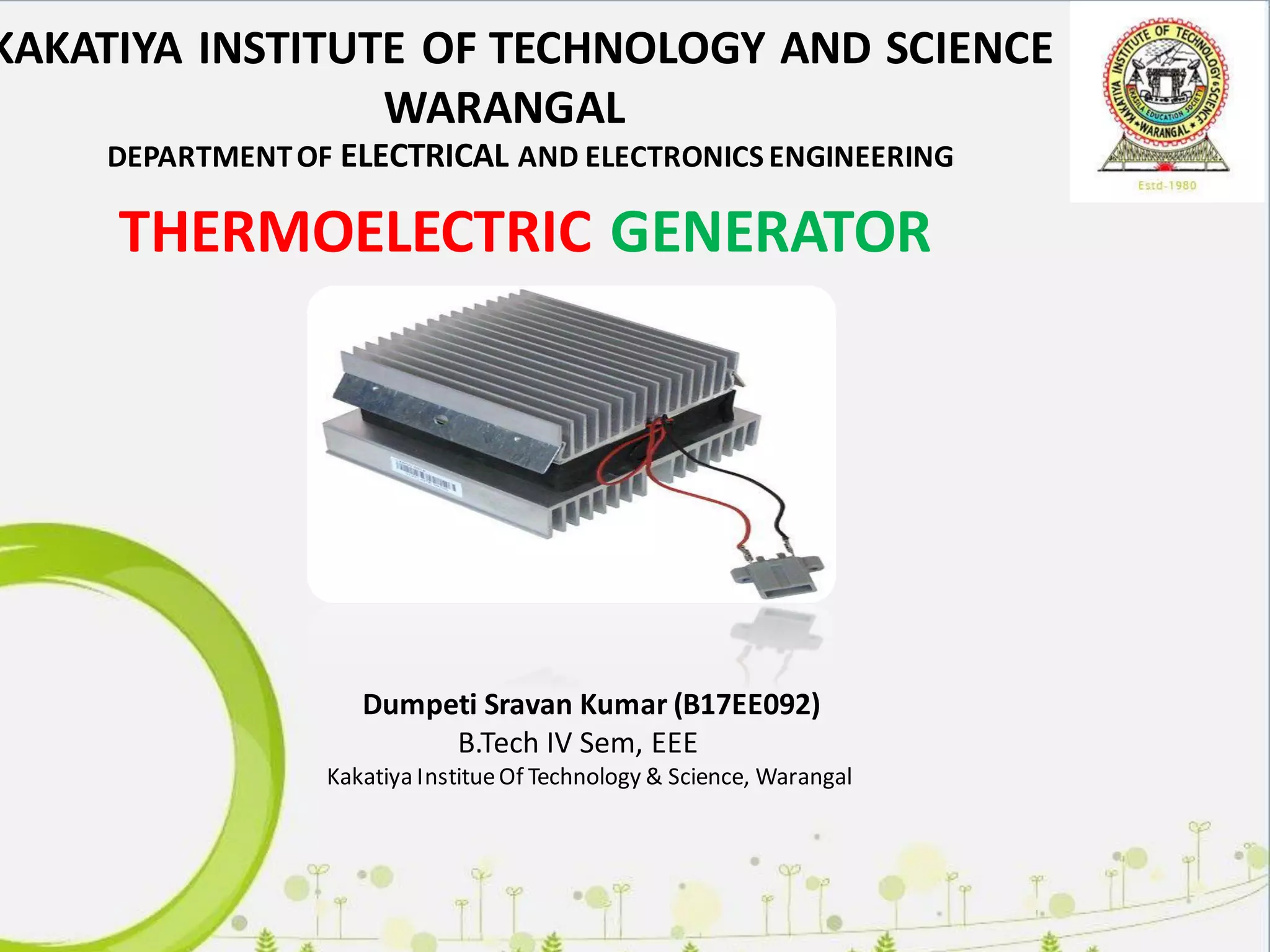 Dumpeti Sravan Kumar (B17EE092)
B.Tech IV Sem, EEE
Kakatiya InstitueOf Technology & Science, Warangal
KAKATIYA INSTITUTE OF TECHNOLOGY AND SCIENCE
WARANGAL
THERMOELECTRIC GENERATOR
DEPARTMENTOF ELECTRICAL AND ELECTRONICS ENGINEERING
 