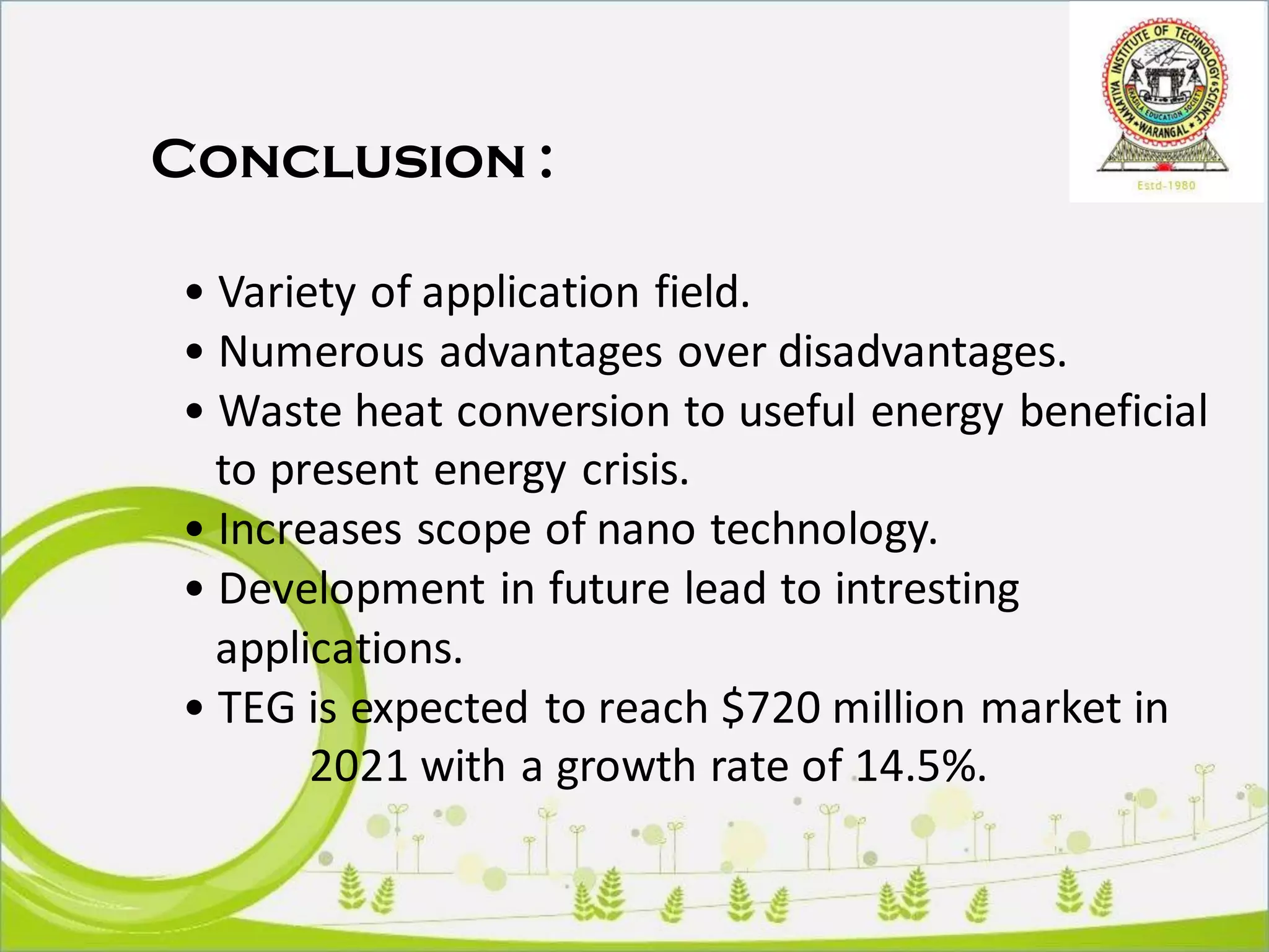 Conclusion :
• Variety of application field.
• Numerous advantages over disadvantages.
• Waste heat conversion to useful energy beneficial
to present energy crisis.
• Increases scope of nano technology.
• Development in future lead to intresting
applications.
• TEG is expected to reach $720 million market in
2021 with a growth rate of 14.5%.
 