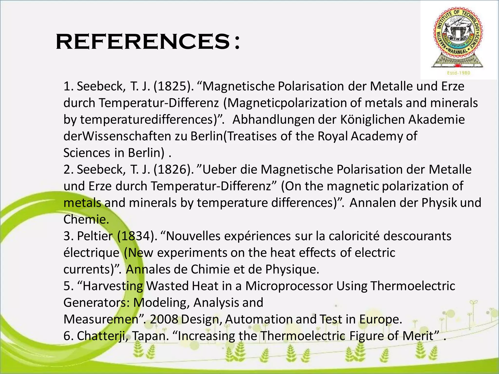 REFERENCES :
1. Seebeck, T. J. (1825). “Magnetische Polarisation der Metalle und Erze
durch Temperatur-Differenz (Magneticpolarization of metals and minerals
by temperaturedifferences)”. Abhandlungen der Königlichen Akademie
derWissenschaften zu Berlin(Treatises of the Royal Academy of
Sciences in Berlin) .
2. Seebeck, T. J. (1826). ”Ueber die Magnetische Polarisation der Metalle
und Erze durch Temperatur-Differenz” (On the magnetic polarization of
metals and minerals by temperature differences)”. Annalen der Physik und
Chemie.
3. Peltier (1834). “Nouvelles expériences sur la caloricité descourants
électrique (New experiments on the heat effects of electric
currents)”. Annales de Chimie et de Physique.
5. “Harvesting Wasted Heat in a Microprocessor Using Thermoelectric
Generators: Modeling, Analysis and
Measuremen”. 2008 Design, Automation and Test in Europe.
6. Chatterji, Tapan. “Increasing the Thermoelectric Figure of Merit” .
 