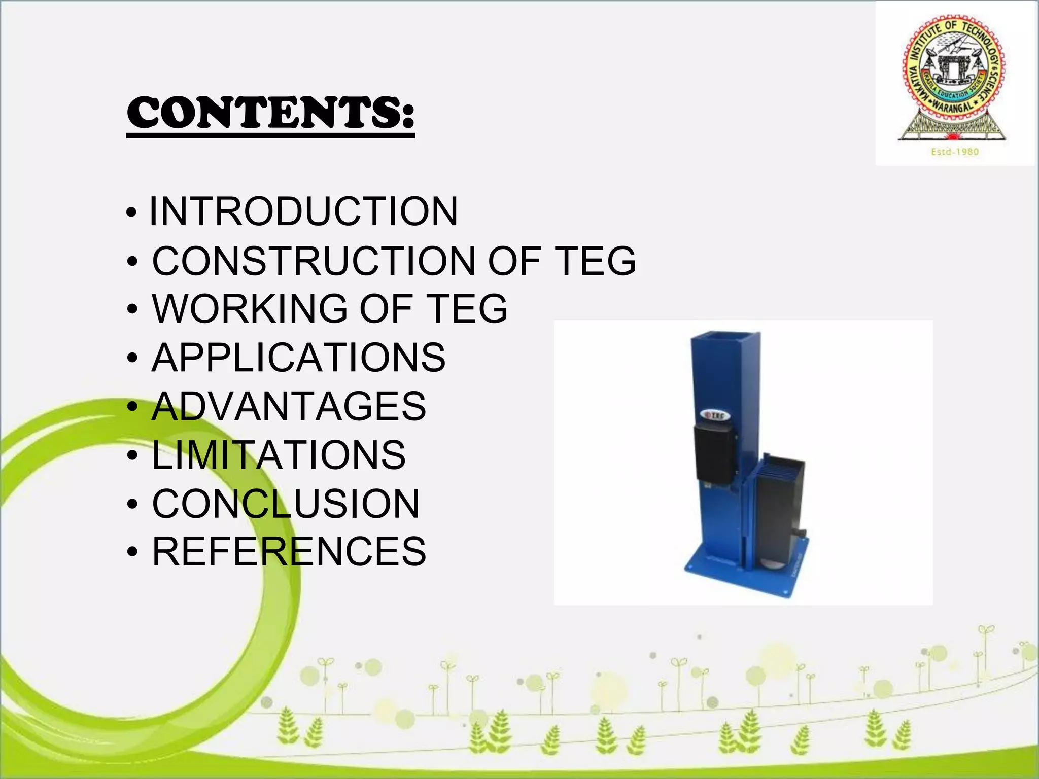 CONTENTS:
• INTRODUCTION
• CONSTRUCTION OF TEG
• WORKING OF TEG
• APPLICATIONS
• ADVANTAGES
• LIMITATIONS
• CONCLUSION
• REFERENCES
 