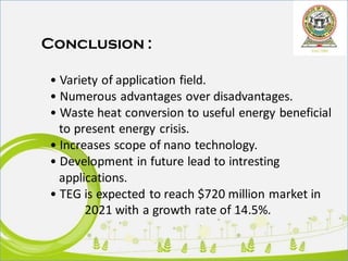 Conclusion :
• Variety of application field.
• Numerous advantages over disadvantages.
• Waste heat conversion to useful energy beneficial
to present energy crisis.
• Increases scope of nano technology.
• Development in future lead to intresting
applications.
• TEG is expected to reach $720 million market in
2021 with a growth rate of 14.5%.
 