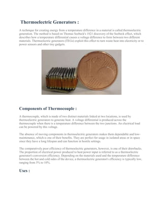 Thermoelectric Generators :
A technique for creating energy from a temperature difference in a material is called thermoelectric
generation. The method is based on Thomas Seebeck's 1821 discovery of the Seebeck effect, which
describes how a temperature differential causes a voltage difference to form between two different
materials. Thermoelectric generators (TEGs) exploit this effect to turn waste heat into electricity or to
power sensors and other tiny gadgets.
Components of Thermocouple :
A thermocouple, which is made of two distinct materials linked at two locations, is used by
thermoelectric generators to generate heat. A voltage differential is produced across the
thermocouple when there is a temperature difference between the two junctions. An electrical load
can be powered by this voltage.
The absence of moving components in thermoelectric generators makes them dependable and low-
maintenance, which is one of their benefits. They are perfect for usage in isolated areas or in space
since they have a long lifespan and can function in hostile settings.
The comparatively poor efficiency of thermoelectric generators, however, is one of their drawbacks.
The proportion of electrical power produced to heat power input is referred to as a thermoelectric
generator's conversion efficiency. Depending on the materials used and the temperature difference
between the hot and cold sides of the device, a thermoelectric generator's efficiency is typically low,
ranging from 5% to 10%.
Uses :
 