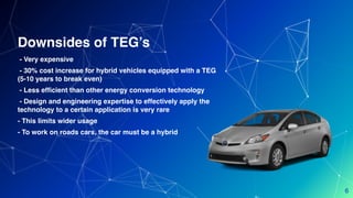 - Very expensive
- 30% cost increase for hybrid vehicles equipped with a TEG
(5-10 years to break even)
- Less efficient than other energy conversion technology
- Design and engineering expertise to effectively apply the
technology to a certain application is very rare
- This limits wider usage
- To work on roads cars, the car must be a hybrid
Downsides of TEG’s
6
 