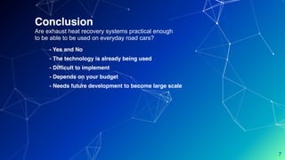 Conclusion
Are exhaust heat recovery systems practical enough
to be able to be used on everyday road cars?
- Yes and No
- The technology is already being used
- Difficult to implement
- Depends on your budget
- Needs future development to become large scale
7
 