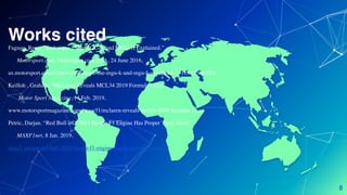 Works cited
Fagnan, Rene. “Technique - The MGU-K and MGU-H Explained.”
Motorsport.com, Motorsport.com USA, 24 June 2016,
us.motorsport.com/f1/news/technique-the-mgu-k-and-mgu-h-explained-791187/2986353/.
Keilloh , Graham. “McLaren Reveals MCL34 2019 Formula 1 Car”
Motor Sport Magazine, 14 Feb. 2019,
www.motorsportmagazine.com/news/f1/mclaren-reveals-mcl34-2019-formula-1-car.
Petric, Darjan. “Red Bull â€“ 2019 Honda F1 Engine Has Proper 'Party Mode”
MAXF1net, 8 Jan. 2019,
maxf1.net/en/red-bull-2019-honda-f1-engine-has-proper-party-mode/.
8
 