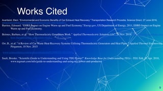 Works Cited
9
Avaritsioti, Eleni. “Environmental and Economic Benefits of Car Exhaust Heat Recovery.” Transportation Research Procedia, Science Direct, 27 June 2016,
www.sciencedirect.com/science/article/pii/S2352146516300801.
Barrieu, Edouard. “EHRS Impact on Engine Warm up and Fuel Economy.”Energy.gov, US Department of Energy, 2011, EHRS Impact on Engine
Warm up and Fuel Economy.
Beirnes, Barbara, et al. “How Thermoelectric Generators Work.” Applied Thermoelectric Solutions LLC, 20 Nov. 2019, thermoelectricsolutions.com
how-thermoelectric-generators-work/.
Orr, B., et al. “A Review of Car Waste Heat Recovery Systems Utilising Thermoelectric Generators and Heat Pipes.” Applied Thermal Engineering,
Pergamon, 10 Nov. 2015
www.sciencedirect.com/science/article/pii/S135943111501128X.
Sault, Brooke. “Scientiﬁc Guide to Understanding and Using TEG Power!” Knowledge Base for Understanding TEGs - TEG Talk, 21 Apr. 2018,
www.tegmart.com/info/guide-to-understanding-and-using-teg-power-and-products/.
 