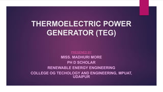 THERMOELECTRIC POWER
GENERATOR (TEG)
PRESENED BY
MISS. MADHURI MORE
PH D SCHOLAR
RENEWABLE ENERGY ENGINEERING
COLLEGE OG TECHOLOGY AND ENGINEERING, MPUAT,
UDAIPUR
 