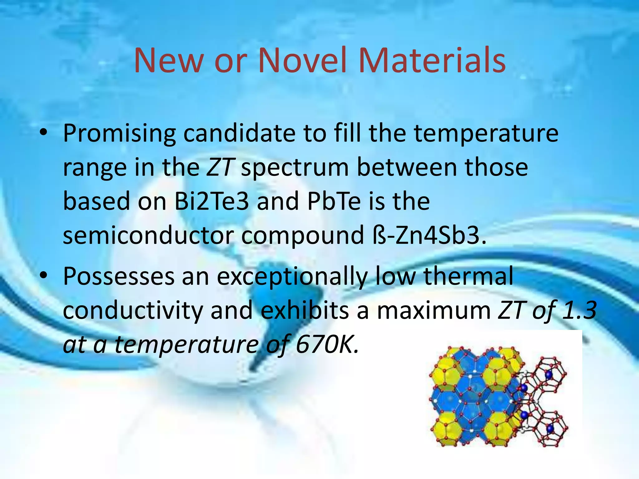 New or Novel Materials
• Promising candidate to fill the temperature
range in the ZT spectrum between those
based on Bi2Te3 and PbTe is the
semiconductor compound ß-Zn4Sb3.
• Possesses an exceptionally low thermal
conductivity and exhibits a maximum ZT of 1.3
at a temperature of 670K.

 