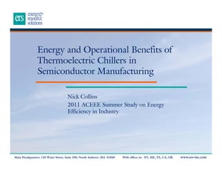 Energy and Operational Benefits of
Thermoelectric Chillers in
Semiconductor Manufacturing
Nick Collins
2011 ACEEE Summer Study on Energy
Efficiency in Industry

Main Headquarters: 120 Water Street, Suite 350, North Andover, MA 01845

With offices in: NY, ME, TX, CA, OR

www.ers-inc.com

 