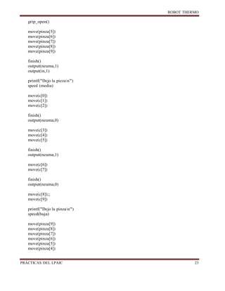 ROBOT
PRÁCTICAS DEL
grip_open()
move(pinza[5])
move(pinza[6])
move(pinza[7])
move(pinza[8])
move(pinza[9])
finish()
output(neuma,1)
output(in,1)
printf("Dejo la piezan")
speed (media)
move(c[0])
move(c[1])
move(c[2])
finish()
output(neuma,0)
move(c[3])
move(c[4])
move(c[5])
finish()
output(neuma,1)
move(c[6])
move(c[7])
finish()
output(neuma,0)
move(c[8]);;
move(c[9])
printf("Dejo la pinzan")
speed(baja)
move(pinza[9])
move(pinza[8])
move(pinza[7])
move(pinza[6])
move(pinza[5])
move(pinza[4])
 