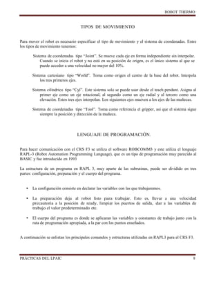 ROBOT
PRÁCTICAS DEL
TIPOS DE MOVIMIENTO
Para mover el robot es necesario especificar el tipo de movimiento y el sistema de coordenadas. Entre
los tipos de movimiento tenemos:
Sistema de coordenadas tipo “Joint”. Se mueve cada eje en forma independiente sin interpolar.
Cuando se inicia el robot y no está en su posición de origen, es el único sistema al que se
puede acceder a una velocidad no mayor del 10%.
Sistema cartesiano tipo “World”. Toma como origen el centro de la base del robot. Interpola
los tres primeros ejes.
Sistema cilíndrico tipo “Cyl”. Este sistema solo se puede usar desde el teach pendant. Asigna al
primer eje como un eje rotacional, al segundo como un eje radial y al tercero como una
elevación. Estos tres ejes interpolan. Los siguientes ejes mueven a los ejes de las muñecas.
Sistema de coordenadas tipo “Tool”. Toma como referencia el gripper, así que el sistema sigue
siempre la posición y dirección de la muñeca.
LENGUAJE DE PROGRAMACIÓN.
Para hacer comunicación con el CRS F3 se utiliza el software ROBCOMM3 y este utiliza el lenguaje
RAPL-3 (Robot Automation Programming Language), que es un tipo de programación muy parecido al
BASIC y fue introducido en 1993
La estructura de un programa en RAPL 3, muy aparte de las subrutinas, puede ser dividido en tres
partes: configuración, preparación y el cuerpo del programa.
• La configuración consiste en declarar las variables con las que trabajaremos.
• La preparación deja al robot listo para trabajar. Esto es, llevar a una velocidad
precautoria a la posición de ready, limpiar los puertos de salida, dar a las variables de
trabajo el valor predeterminado etc.
• El cuerpo del programa es donde se aplicaran las variables y constantes de trabajo junto con la
ruta de programación apropiada, a la par con los puntos enseñados.
A continuación se enlistan los principales comandos y estructuras utilizadas en RAPL3 para el CRS F3.
 