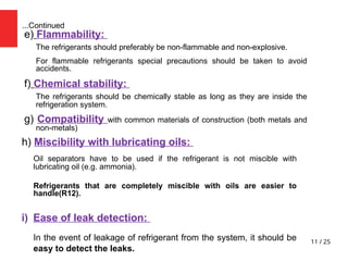 11 / 25
...Continued
e) Flammability:
The refrigerants should preferably be non-flammable and non-explosive.
For flammable refrigerants special precautions should be taken to avoid
accidents.
f) Chemical stability:
The refrigerants should be chemically stable as long as they are inside the
refrigeration system.
g) Compatibility with common materials of construction (both metals and
non-metals)
h) Miscibility with lubricating oils:
Oil separators have to be used if the refrigerant is not miscible with
lubricating oil (e.g. ammonia).
Refrigerants that are completely miscible with oils are easier to
handle(R12).
i) Ease of leak detection:
In the event of leakage of refrigerant from the system, it should be
easy to detect the leaks.
 