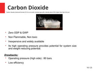 18 / 25
Carbon Dioxide

Zero ODP & GWP

Non Flammable, Non toxic

Inexpensive and widely available

Its high operating pressure provides potential for system size
and weight reducing potential.
Drawbacks:

Operating pressure (high side) : 80 bars

Low efficiency
Carbon dioxide (chemical formula CO 2) is an acidic colorless gas with a density about 53% higher than that of dry air
 