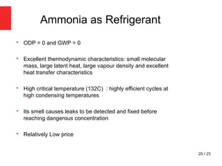 20 / 25

ODP = 0 and GWP = 0

Excellent thermodynamic characteristics: small molecular
mass, large latent heat, large vapour density and excellent
heat transfer characteristics

High critical temperature (132C) : highly efficient cycles at
high condensing temperatures

Its smell causes leaks to be detected and fixed before
reaching dangerous concentration

Relatively Low price
Ammonia as Refrigerant
 