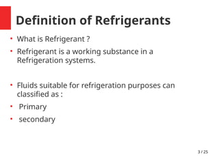 3 / 25
Definition of Refrigerants

What is Refrigerant ?

Refrigerant is a working substance in a
Refrigeration systems.

Fluids suitable for refrigeration purposes can
classified as :

Primary

secondary
 