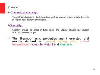 7 / 25
h) Thermal conductivity:
Thermal conductivity in both liquid as well as vapour phase should be high
for higher heat transfer coefficients .
i) Viscosity:
Viscosity should be small in both liquid and vapour phases for smaller
frictional pressure drops.

The thermodynamic properties are interrelated and
mainly depend on normal boiling point, critical
temperature, molecular weight and structure.
...Continued
 