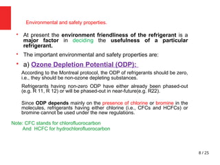 8 / 25
Environmental and safety properties.

At present the environment friendliness of the refrigerant is a
major factor in deciding the usefulness of a particular
refrigerant.

The important environmental and safety properties are:

a) Ozone Depletion Potential (ODP):
According to the Montreal protocol, the ODP of refrigerants should be zero,
i.e., they should be non-ozone depleting substances.
Refrigerants having non-zero ODP have either already been phased-out
(e.g. R 11, R 12) or will be phased-out in near-future(e.g. R22).
Since ODP depends mainly on the presence of chlorine or bromine in the
molecules, refrigerants having either chlorine (i.e., CFCs and HCFCs) or
bromine cannot be used under the new regulations.
Note: CFC stands for chlorofluorocarbon
And HCFC for hydrochlorofluorocarbon
 