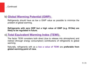 9 / 25
b) Global Warming Potential (GWP):
Refrigerants should have as low a GWP value as possible to minimize the
problem of global warming.
Refrigerants with zero ODP but a high value of GWP (e.g. R134a) are
likely to be regulated in future.
c) Total Equivalent Warming Index (TEWI):
The factor TEWI considers both direct (due to release into atmosphere) and
indirect (through energy consumption) contributions of refrigerants to global
warming.
Naturally, refrigerants with as a low a value of TEWI are preferable from
global warming point of view.
...Continued
 