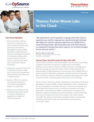 Case Study




                                             Thermo Fisher Moves Labs
                                             to the Cloud


Case Study Highlights                        “We asked them a lot of questions to gauge what their level of
                                             expertise was, and the responses we received strongly indicated
•	 Thermo Scientific LIMS-on-
   Demand is a Software-as-a-
                                             that OpSource had the requisite experience we needed from a
   Service (SaaS) enterprise-class           cloud hosting provider. We eventually went with them because
   Laboratory Information                    our assessment showed they had a superior mix of solid managed
   Management System (LIMS)                  service and cost control.”
   that allows organizations of
                                             Seamus Mac Conaonaigh
   all sizes to leverage the benefits        Director of Technology, Thermo Fisher
   of its industry-leading LIMS              Scientific, Informatics
   solution without the time
   and cost typically associated             Thermo Fisher Scientific Leads the Way with LIMS
   with on-premise software                  Thermo Fisher Scientific is the world leader in serving science, providing
   installation.                             analytical instruments, equipment, reagents and consumables,
                                             software and services for research, analysis, discovery, and diagnostics.
•	 Challenge: Lower the Total Cost
                                             With annual sales of nearly $11 billion, Thermo Fisher Scientific has
   of Ownership (TCO) of LIMS,
                                             approximately 37,000 employees and serves more than 350,000 clients in
   while minimizing management
                                             pharmaceutical and biotech companies, hospitals and clinical diagnostic
   responsibilities associated with
                                             labs, universities, research institutions and government agencies, as well
   a hosted solution.
                                             as environmental, industrial quality and process control settings.
•	 Solution: Offer the industry’s
   most popular laboratory                   Thermo Fisher’s Informatics division specializes in Laboratory Information
   information management                    Management Systems (LIMS), software applications used in laboratories
   system on a SaaS basis.                   for the management of samples, lab users, instruments, standards, and
                                             other laboratory functions such as workflow automation and report
•	 OpSource was selected as the
                                             generation. Laboratories use LIMS to automate the management of
   cloud hosting provider based
                                             samples, integrate with laboratory instrumentation, and print barcodes
   on pricing, management
                                             that can be scanned at the end of the analysis with results loaded
   capability, and depth of
                                             into LIMS. The system can check the completed results, automatically
   technical expertise.
                                             validating those that comply with specifications and reporting
                                             out-of-spec results.




© 2011 OpSource, Inc. All rights reserved.
 