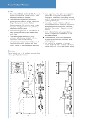 Product Benefits and Dimensions
Benefits
•	 Detection limit of 0.1 ppb – the Orion 2111XP offers flexible
application packages ideally suited for continuous sodium
analyzering in a wide variety of samples
•	 Protect against the costly effects of corrosion with
sensitive, selective, reliable and verifiable measurements
that provide early warning detection of sodium
•	 Extremely easy to use while maximizing uptime – simple
step-by-step scrolling instruction for setup, calibration,
operation and diagnostics menus
•	 Measurements at a glance from any distance for even the
lowest light conditions using the large operator friendly
backlit display
•	 Fastest and most stable measurements, limiting
unnecessary calibration cycles due to drift with new
superior Orion sodium electrode technology
•	 Minimize operator time and maintenance without use of
complicated moving parts or pumps that often require
frequent attention and expensive spare part expenditures
•	 Extend reagent consumption up to 3 months (application
specific) while reducing costly waste disposal fees-
innovative and simple reagent addition design conditions
sample pH for optimal sodium electrode performance while
suppressing interfering ions
•	 Advanced user interface with detailed calibration,
measurement and diagnostic logs for early diagnostic and
action level notification, configurable for your facility’s
desired level of performance – all password protected if
preferred
•	 Simple and fast calibration cycles using double known
addition – quickly have your system back on line with
security and confidence
•	 Expandable modules for grab sample and low level
verification to meet the strictest guidelines for QA/QC
validation programs
•	 Easy installation has your plant up and running in
minutes – the Orion 2111XP is retrofitable to the Thermo
Scientific Orion 1811EL/1811AO panel mounting footprint
17”
26”
8.5”
Dimensions
Thermo Scientific Orion 2111XP installation dimensions shown
without optional protective enclosure.
 