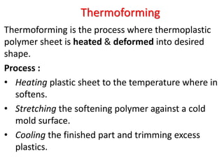 Thermoforming
Thermoforming is the process where thermoplastic
polymer sheet is heated & deformed into desired
shape.
Process :
• Heating plastic sheet to the temperature where in
softens.
• Stretching the softening polymer against a cold
mold surface.
• Cooling the finished part and trimming excess
plastics.
 