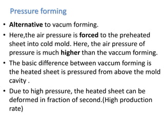 Pressure forming
• Alternative to vacum forming.
• Here,the air pressure is forced to the preheated
sheet into cold mold. Here, the air pressure of
pressure is much higher than the vaccum forming.
• The basic difference between vaccum forming is
the heated sheet is pressured from above the mold
cavity .
• Due to high pressure, the heated sheet can be
deformed in fraction of second.(High production
rate)
 