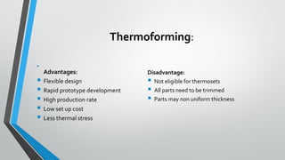 Thermoforming:
•
Advantages:
▪ Flexible design
▪ Rapid prototype development
▪ High production rate
▪ Low set up cost
▪ Less thermal stress
Disadvantage:
▪ Not eligible for thermosets
▪ All parts need to be trimmed
▪ Parts may non uniform thickness
 