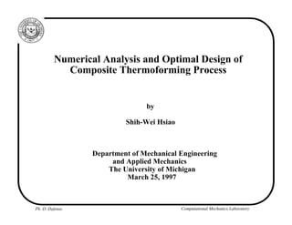 Ph. D. Defense Computational Mechanics Laboratory
Numerical Analysis and Optimal Design of
Composite Thermoforming Process
by
Shih-Wei Hsiao
Department of Mechanical Engineering
and Applied Mechanics
The University of Michigan
March 25, 1997
 