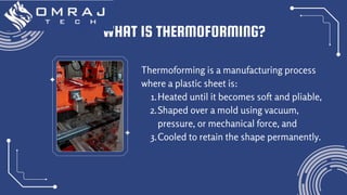 Thermoforming is a manufacturing process
where a plastic sheet is:
1.Heated until it becomes soft and pliable,
2.Shaped over a mold using vacuum,
pressure, or mechanical force, and
3.Cooled to retain the shape permanently.
WHAT IS THERMOFORMING?
 