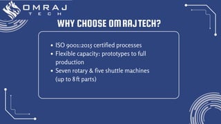 WHY CHOOSE OMRAJTECH?
ISO 9001:2015 certified processes
Flexible capacity: prototypes to full
production
Seven rotary & five shuttle machines
(up to 8ft parts)
 