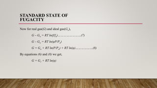 STANDARD STATE OF
FUGACITY
Now for real gas(G) and ideal gas(Go),
G – Go = RT ln(f/fo)……………………(7)
G – Go = RT ln(φP/Po)
G = Go + RT ln(P/Po) + RT ln(φ)………………(8)
By equations (6) and (8) we get,
G = G1 + RT ln(φ)
 