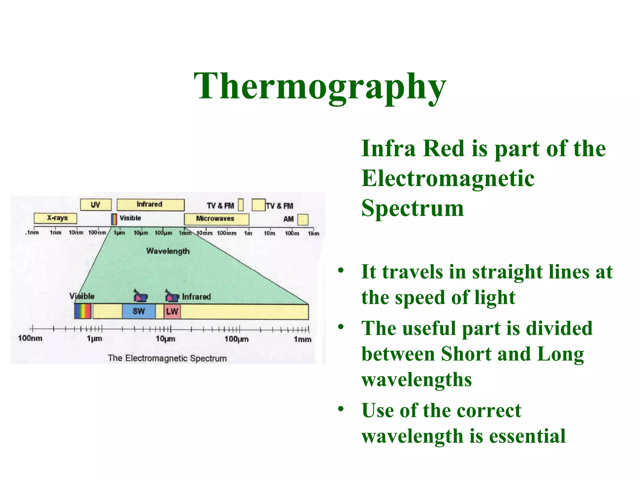 Thermography
        Infra Red is part of the
        Electromagnetic
        Spectrum

      • It travels in straight lines at
        the speed of light
      • The useful part is divided
        between Short and Long
        wavelengths
      • Use of the correct
        wavelength is essential
 