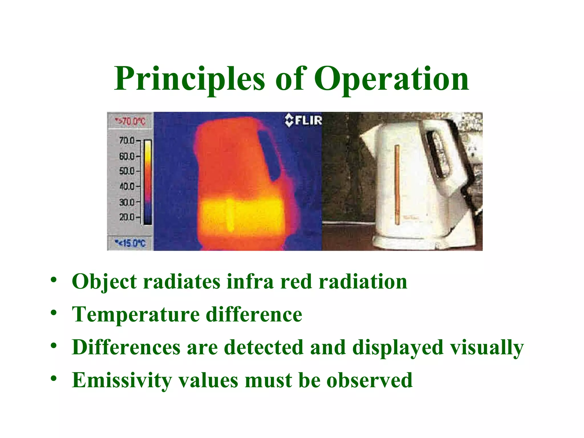 Principles of Operation




•   Object radiates infra red radiation
•   Temperature difference
•   Differences are detected and displayed visually
•   Emissivity values must be observed
 