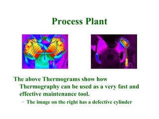 Process Plant




The above Thermograms show how
  Thermography can be used as a very fast and
  effective maintenance tool.
  – The image on the right has a defective cylinder
 