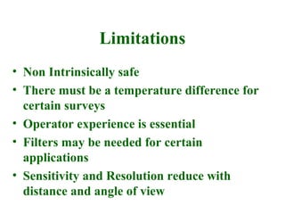 Limitations
• Non Intrinsically safe
• There must be a temperature difference for
  certain surveys
• Operator experience is essential
• Filters may be needed for certain
  applications
• Sensitivity and Resolution reduce with
  distance and angle of view
 