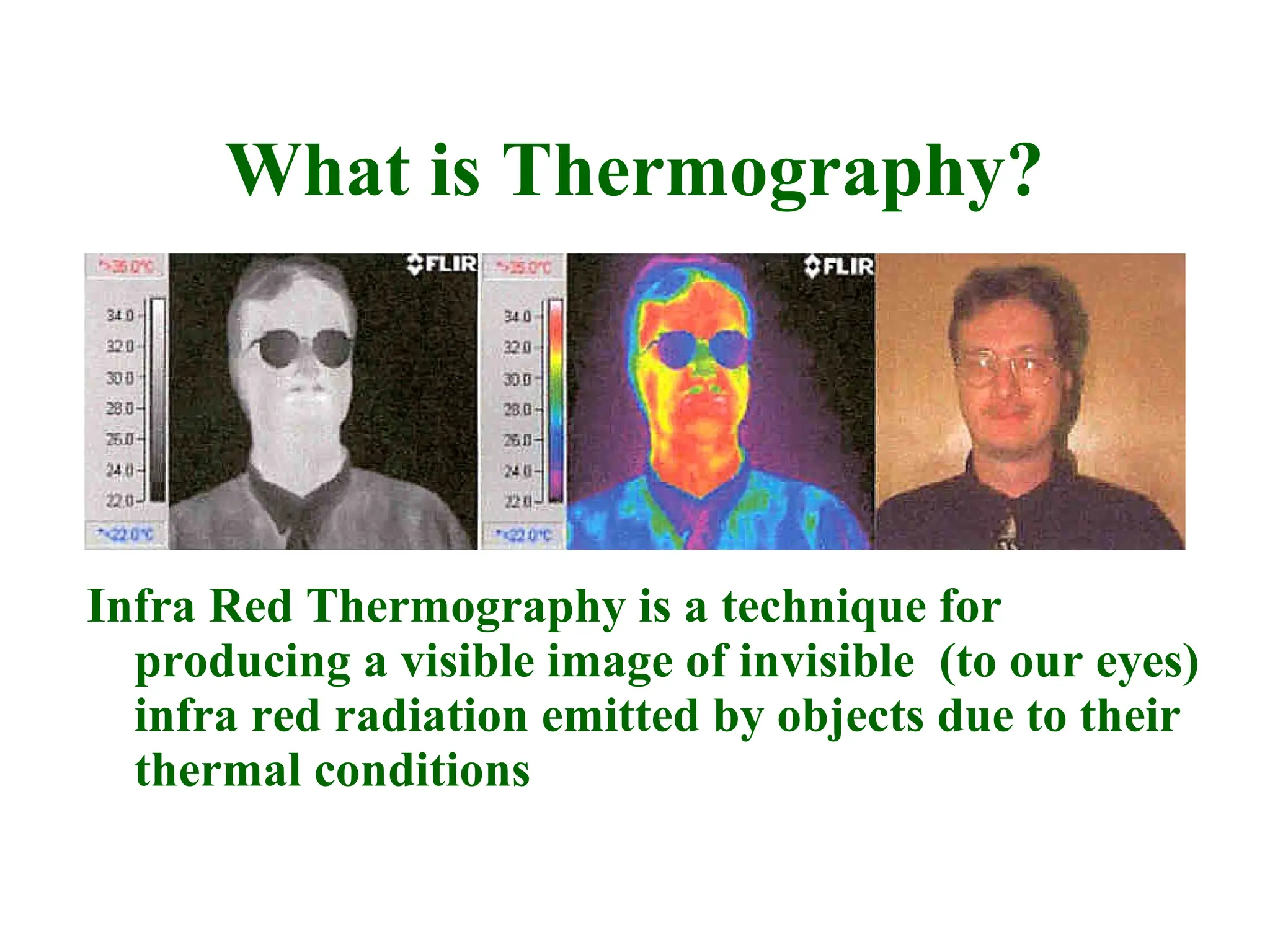 What is Thermography?
Infra Red Thermography is a technique for
producing a visible image of invisible (to our eyes)
infra red radiation emitted by objects due to their
thermal conditions
 